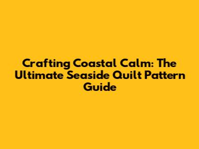 Crafting Coastal Calm: The Ultimate Seaside Quilt Pattern Guide