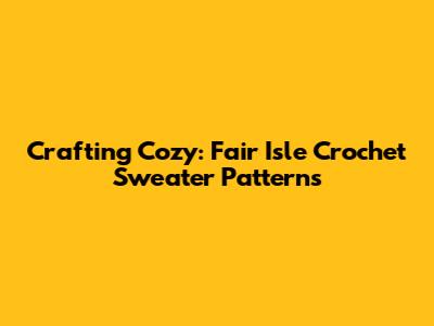 Crafting Cozy: Fair Isle Crochet Sweater Patterns