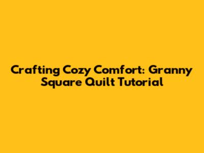 Crafting Cozy Comfort: Granny Square Quilt Tutorial