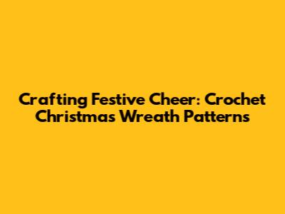 Crafting Festive Cheer: Crochet Christmas Wreath Patterns