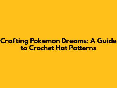 Crafting Pokemon Dreams: A Guide to Crochet Hat Patterns