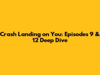 Crash Landing on You: Episodes 9 & 12 Deep Dive