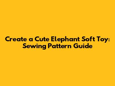 Create a Cute Elephant Soft Toy: Sewing Pattern Guide