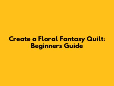 Create a Floral Fantasy Quilt: Beginner's Guide