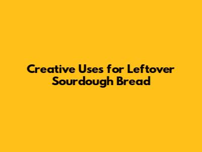 Creative Uses for Leftover Sourdough Bread