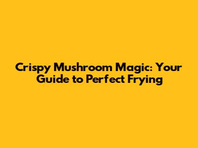 Crispy Mushroom Magic: Your Guide to Perfect Frying