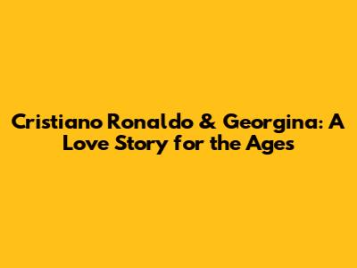 Cristiano Ronaldo & Georgina: A Love Story for the Ages