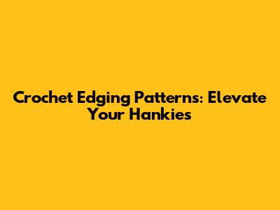 Crochet Edging Patterns: Elevate Your Hankies