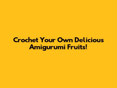 Crochet Your Own Delicious Amigurumi Fruits!