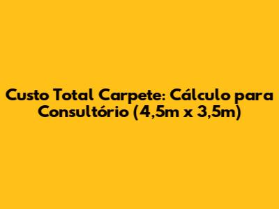 Custo Total Carpete: Cálculo para Consultório (4,5m x 3,5m)