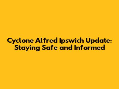 Cyclone Alfred Ipswich Update: Staying Safe and Informed