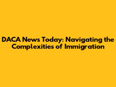 DACA News Today: Navigating the Complexities of Immigration