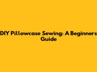 DIY Pillowcase Sewing: A Beginner's Guide