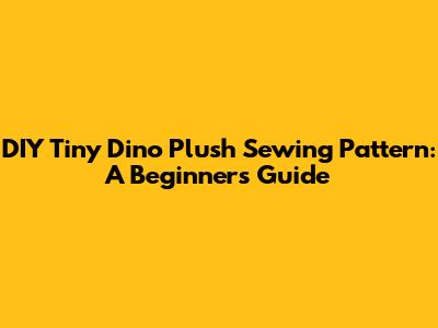 DIY Tiny Dino Plush Sewing Pattern: A Beginner's Guide