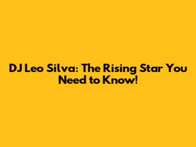 DJ Leo Silva: The Rising Star You Need to Know!