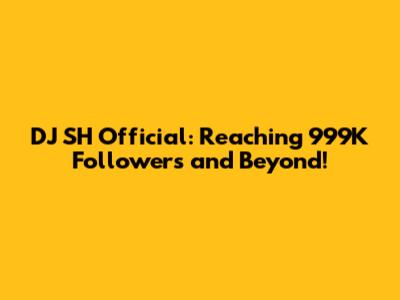 DJ SH Official: Reaching 999K Followers and Beyond!