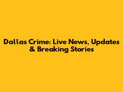Dallas Crime: Live News, Updates & Breaking Stories