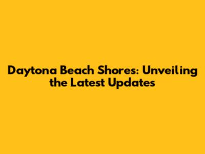 Daytona Beach Shores: Unveiling the Latest Updates
