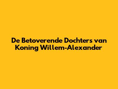 De Betoverende Dochters van Koning Willem-Alexander