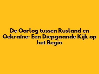 De Oorlog tussen Rusland en Oekraïne: Een Diepgaande Kijk op het Begin