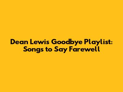 Dean Lewis Goodbye Playlist: Songs to Say Farewell