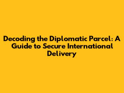 Decoding the Diplomatic Parcel: A Guide to Secure International Delivery