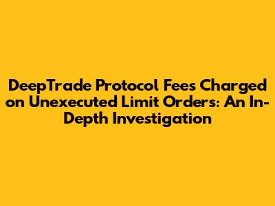 DeepTrade Protocol Fees Charged on Unexecuted Limit Orders: An In-Depth Investigation