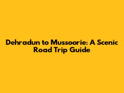 Dehradun to Mussoorie: A Scenic Road Trip Guide