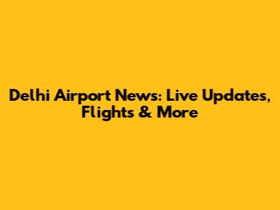 Delhi Airport News: Live Updates, Flights & More
