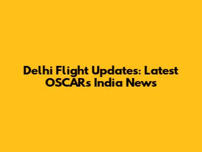 Delhi Flight Updates: Latest OSCARs India News