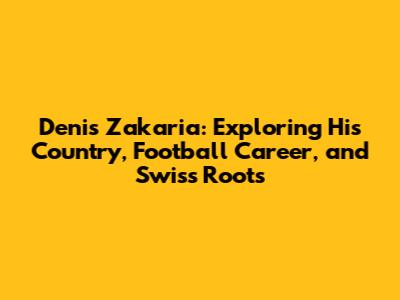Denis Zakaria: Exploring His Country, Football Career, and Swiss Roots