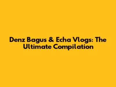 Denz Bagus & Echa Vlogs: The Ultimate Compilation
