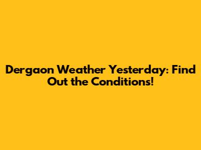 Dergaon Weather Yesterday: Find Out the Conditions!
