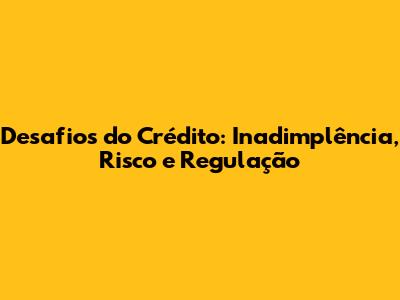 Desafios do Crédito: Inadimplência, Risco e Regulação