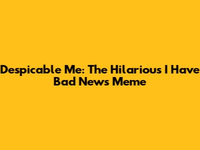 Despicable Me: The Hilarious 'I Have Bad News' Meme