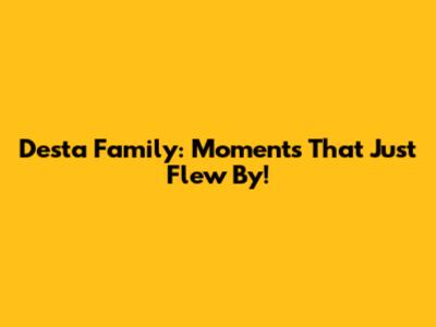 Desta Family: Moments That Just Flew By!