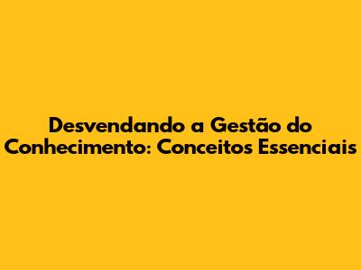 Desvendando a Gestão do Conhecimento: Conceitos Essenciais