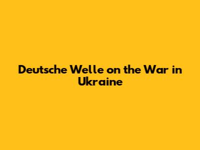 Deutsche Welle on the War in Ukraine
