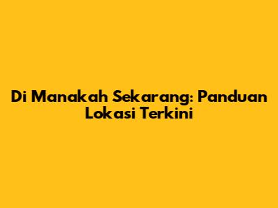 Di Manakah Sekarang: Panduan Lokasi Terkini