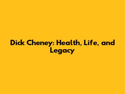 Dick Cheney: Health, Life, and Legacy