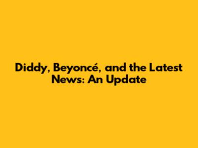 Diddy, Beyoncé, and the Latest News: An Update