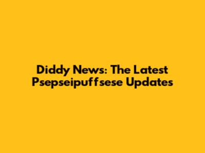 Diddy News: The Latest Psepseipuffsese Updates