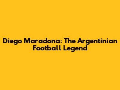 Diego Maradona: The Argentinian Football Legend