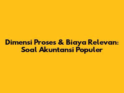 Dimensi Proses & Biaya Relevan: Soal Akuntansi Populer