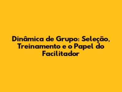 Dinâmica de Grupo: Seleção, Treinamento e o Papel do Facilitador