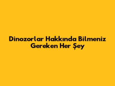 Dinozorlar Hakkında Bilmeniz Gereken Her Şey