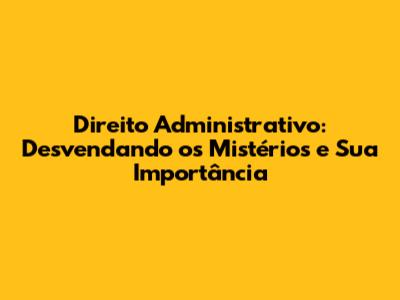 Direito Administrativo: Desvendando os Mistérios e Sua Importância