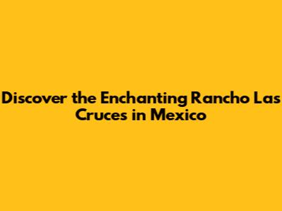 Discover the Enchanting Rancho Las Cruces in Mexico