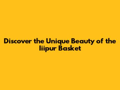 Discover the Unique Beauty of the Iiipur Basket