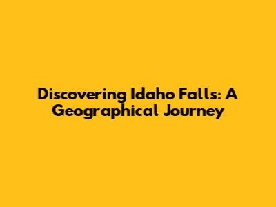 Discovering Idaho Falls: A Geographical Journey